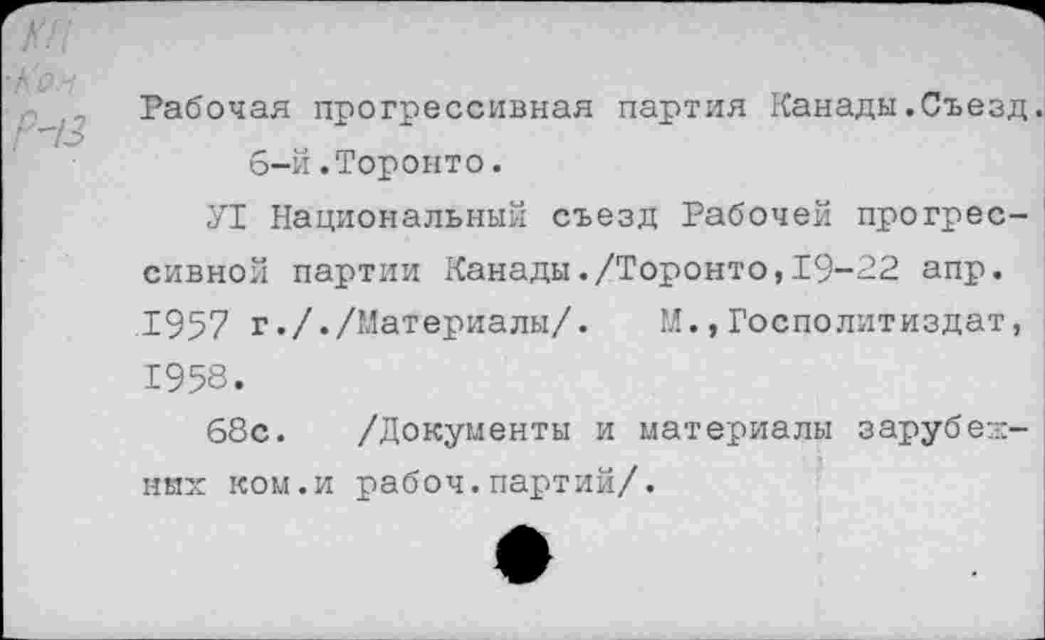 ﻿■Кон
Р-13
Рабочая прогрессивная партия Канады.Съезд. 6-й.Торонто.
У1 Национальный съезд Рабочей прогрессивной партии Канады./Торонто,19-22 апр. 1957 г././Материалы/. М.,Госполитиздат, 1958.
68с. /Документы и материалы зарубежных ком.и рабоч.партий/.